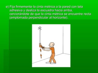 e) Fija firmemente la cinta métrica a la pared con tela
   adhesiva y desliza la escuadra hacia arriba,
   cerciorándote de que la cinta métrica se encuentre recta
   (emplomada perpendicular al horizonte).
 