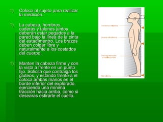 1)   Coloca al sujeto para realizar
     la medición.

1)   La cabeza, hombros,
     caderas y talones juntos
     deberán estar pegados a la
     pared bajo la línea de la cinta
     del estadímentro. Los brazos
     deben colgar libre y
     naturalmente a los costados
     del cuerpo.

1)   Manten la cabeza firme y con
     la vista a frente en un punto
     fijo. Solicita que contraiga los
     gluteos, y estando frente a el
     coloca ambas manos en el
     borde inferior del explorado,
     ejerciendo una mínima
     tracción hacia arriba, como si
     desearas estirarle el cuello.
 