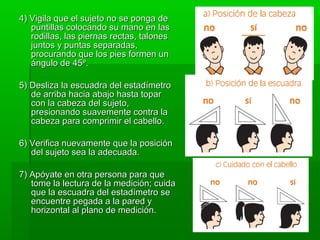 4) Vigila que el sujeto no se ponga de
   puntillas colocando su mano en las
   rodillas, las piernas rectas, talones
   juntos y puntas separadas,
   procurando que los pies formen un
   ángulo de 45º.

5) Desliza la escuadra del estadímetro
   de arriba hacia abajo hasta topar
   con la cabeza del sujeto,
   presionando suavemente contra la
   cabeza para comprimir el cabello.

6) Verifica nuevamente que la posición
   del sujeto sea la adecuada.

7) Apóyate en otra persona para que
   tome la lectura de la medición; cuida
   que la escuadra del estadímetro se
   encuentre pegada a la pared y
   horizontal al plano de medición.
 