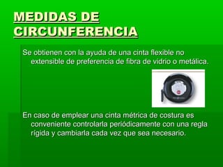 MEDIDAS DE
CIRCUNFERENCIA
 Se obtienen con la ayuda de una cinta flexible no
   extensible de preferencia de fibra de vidrio o metálica.




 En caso de emplear una cinta métrica de costura es
   conveniente controlarla periódicamente con una regla
   rígida y cambiarla cada vez que sea necesario.
 
