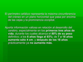 El perímetro cefálico representa la máxima circunferencia
   del cráneo en un plano horizontal que pasa por encima
   de las cejas y la prominencia occipital.

Aporta información valiosa en relación al desarrollo del
  cerebro, especialmente en los primeros tres años de
  vida, durante los cuales alcanza el 80% de su peso
  definitivo; a los 6 años llega al 93%; de 7 a 18 años
  aumenta sólo 4 cm. y después de los 18 años
  prácticamente ya no aumenta más.
 