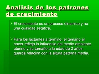 Analisis de los patrones
de crecimiento
  El crecimiento es un proceso dinamico y no
   una cualidad estatica.

  Para los lactantes a termino, el tamaño al
   nacer refleja la influencia del medio ambiente
   uterino y su tamaño a la edad de 2 años
   guarda relacion con la altura paterna media.
 