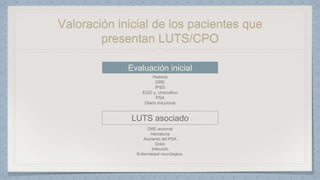 Valoración inicial de los pacientes que
presentan LUTS/CPO
Evaluación inicial
Historia
DRE
IPSS
EGO y. Urocultivo
PSA
Diario miccional
LUTS asociado
DRE anormal
Hematuria
Aumento del PSA
Dolor
Infección
Enfermedad neurologica.
 