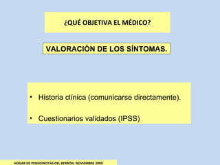 ¿QUÉ OBJETIVA EL MÉDICO? HOGAR DE PENSIONISTAS DEL BERRÓN. NOVIEMBRE 2009 VALORACIÓN DE LOS SÍNTOMAS. Historia clínica (comunicarse directamente). Cuestionarios validados (IPSS) 