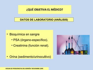 ¿QUÉ OBJETIVA EL MÉDICO? HOGAR DE PENSIONISTAS DEL BERRÓN. NOVIEMBRE 2009 DATOS DE LABORATORIO (ANÁLISIS) Bioquímica en sangre PSA (órgano-específico). Creatinina (función renal). Orina (sedimento/urinocultivo) 