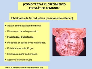 ¿CÓMO TRATAR EL CRECIMIENTO PROSTÁTICO BENIGNO? HOGAR DE PENSIONISTAS DEL BERRÓN. NOVIEMBRE 2009 Inhibidores de 5 α  reductasa (componente estático) Actúan sobre actividad hormonal. Disminuyen tamaño prostático Finasteride .  Dutasteride . Indicados en casos leves-moderados. Próstata mayor de 40 grs. Efectivos a partir de 6 meses. Seguros (esfera sexual) 