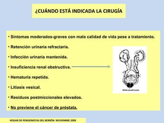 ¿CUÁNDO ESTÁ INDICADA LA CIRUGÍA HOGAR DE PENSIONISTAS DEL BERRÓN. NOVIEMBRE 2009 Síntomas moderados-graves con mala calidad de vida pese a tratamiento. Retención urinaria refractaria. Infección urinaria mantenida. Insuficiencia renal obstructiva. Hematuria repetida. Litiasis vesical. Residuos postmiccionales elevados. No previene el cáncer de próstata. 