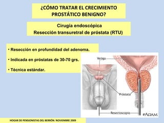 ¿CÓMO TRATAR EL CRECIMIENTO PROSTÁTICO BENIGNO? HOGAR DE PENSIONISTAS DEL BERRÓN. NOVIEMBRE 2009 Cirugía endoscópica Resección transuretral de próstata (RTU)  Resección en profundidad del adenoma. Indicada en próstatas de 30-70 grs. Técnica estándar. 