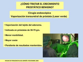 ¿CÓMO TRATAR EL CRECIMIENTO PROSTÁTICO BENIGNO? HOGAR DE PENSIONISTAS DEL BERRÓN. NOVIEMBRE 2009 Cirugía endoscópica Vaporización transuretral de próstata (Laser verde)  Vaporización del tejido del adenoma. Indicada en próstatas de 30-70 grs. Menor morbilidad. Mayor coste Pendiente de resultados mantenidos. 