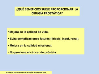 ¿QUÉ BENEFICIOS SUELE PROPORCIONAR  LA CIRUGÍA PROSTÁTICA? HOGAR DE PENSIONISTAS DEL BERRÓN. NOVIEMBRE 2009 Mejora en la calidad de vida. Evita complicaciones futuras (litiasis, insuf. renal). Mejora en la calidad miccional. No previene el cáncer de próstata. 