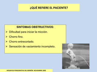 HOGAR DE PENSIONISTAS DEL BERRÓN. NOVIEMBRE 2009 ¿QUÉ REFIERE EL PACIENTE? SINTOMAS OBSTRUCTIVOS: Dificultad para iniciar la micción. Chorro fino. Chorro entrecortado. Sensación de vaciamiento incompleto. 
