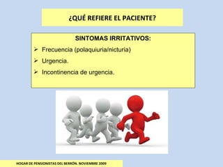 HOGAR DE PENSIONISTAS DEL BERRÓN. NOVIEMBRE 2009 ¿QUÉ REFIERE EL PACIENTE? SINTOMAS IRRITATIVOS: Frecuencia (polaquiuria/nicturia) Urgencia. Incontinencia de urgencia. 