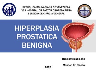 HIPERPLASIA
PROSTATICA
BENIGNA
Residentes 2do año
2023
Monitor: Dr. Pineda
REPUBLICA BOLIVARIANA DE VENEZUELA
IVSS HOSPITAL DR PASTOR OROPEZA RIERA
SERVICIO DE CIRUGIA GENERAL
 