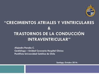 “CRECIMIENTOS ATRIALES Y VENTRICULARES 
& 
TRASTORNOS DE LA CONDUCCIÓN 
INTRAVENTRICULAR” 
Alejandro Paredes C. 
Cardiólogo – Unidad Coronaria Hospital Clínico 
Pontificia Universidad Católica de Chile 
Santiago, Octubre 2014.- 
 