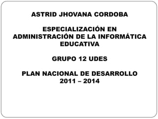 ASTRID JHOVANA CORDOBA ESPECIALIZACIÓN EN ADMINISTRACIÓN DE LA INFORMÁTICA EDUCATIVA GRUPO 12 UDES PLAN NACIONAL DE DESARROLLO 2011 – 2014 