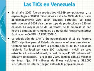 Las TICs en Venezuela
• En el año 2007 fueron producidos 42.559 computadoras y se
  espera llegar a 90.000 mil equipos en el año 2008, de los cuales
  aproximadamente 25% serán equipos portátiles. Se tiene
  estimado en el 2009 alcanzar su tope de producción en 150 mil
  equipos. La mayor parte de las ventas de la empresa se han
  hecho a entes gubernamentales o a través del Programa Internet
  Equipado de CANTV (LA RED, 2008: 5).
• La adquisición de CANTV (re-nacionalizada el 13 de Febrero
  2007) significó para el Estado Venezolano ofrecer servicios en
  telefonía fija (al día de hoy la penetración es de 15,7 líneas de
  telefonía fija local por cada 100 habitantes), móvil, en cuya
  estructura funciona Movilnet, la cual maneja 41,5% del mercado
  celular y de Internet. Para el año 2007, contaba con 3.2 millones
  de líneas fijas, 8.8 millones de líneas celulares y 592.000
  suscriptores de Internet, según datos de la propia empresa.
 