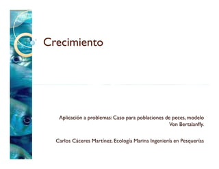 Crecimiento




   Aplicación a problemas: Caso para poblaciones de peces, modelo
                                                   Von Bertalanffy.

  Carlos Cáceres Martínez. Ecología Marina Ingeniería en Pesquerías
 