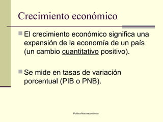 Política Macroeconómica
Crecimiento económico
 El crecimiento económico significa una
expansión de la economía de un país
(un cambio cuantitativo positivo).
 Se mide en tasas de variación
porcentual (PIB o PNB).
 