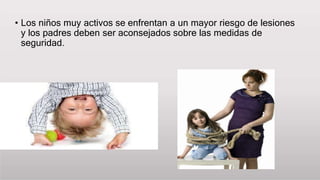 • Los niños muy activos se enfrentan a un mayor riesgo de lesiones
y los padres deben ser aconsejados sobre las medidas de
seguridad.
 