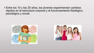 • Entre los 10 y los 20 años, los jóvenes experimentan cambios
rápidos en la estructura corporal y el funcionamiento fisiológico,
psicológico y social.
 