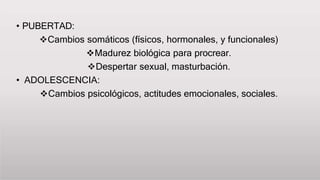 • PUBERTAD:
Cambios somáticos (físicos, hormonales, y funcionales)
Madurez biológica para procrear.
Despertar sexual, masturbación.
• ADOLESCENCIA:
Cambios psicológicos, actitudes emocionales, sociales.
 