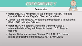 Referencias
• Marcdante, K. & Kliegman, R. (7a edición). Nelson, Pediatría
Esencial. Barcelona, España: Elsevier Saunders.
• Games, J.& Troconis, G.(7ª edición). Introducción a la pediatría.
Máxico D.F.: Méndez Editores.
• Martínez, R. (6a edición). Pediatría Martínez, Salud y
enfermedad del niño y adolescente. México D.F.: Manual
Moderno
• Kligman Behrman, Jenson Stanton. Vol. 1 18° ED, Nelson
tratado de pediatría editorial ELSEVER SAUNDERS
 