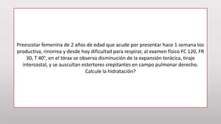 Preescolar femenina de 2 años de edad que acude por presentar hace 1 semana tos
productiva, rinorrea y desde hoy dificultad para respirar, al examen físico FC 120, FR
30, T 40°, en el tórax se observa disminución de la expansión torácica, tiraje
intercostal, y se auscultan estertores crepitantes en campo pulmonar derecho.
Calcule la hidratación?
 