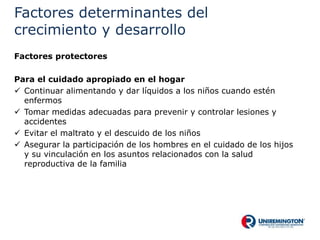 Factores determinantes del
crecimiento y desarrollo
Factores protectores
Para el cuidado apropiado en el hogar
 Continuar alimentando y dar líquidos a los niños cuando estén
enfermos
 Tomar medidas adecuadas para prevenir y controlar lesiones y
accidentes
 Evitar el maltrato y el descuido de los niños
 Asegurar la participación de los hombres en el cuidado de los hijos
y su vinculación en los asuntos relacionados con la salud
reproductiva de la familia
 