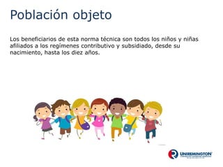 Población objeto
Los beneficiarios de esta norma técnica son todos los niños y niñas
afiliados a los regímenes contributivo y subsidiado, desde su
nacimiento, hasta los diez años.
 