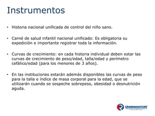 Instrumentos
• Historia nacional unificada de control del niño sano.
• Carné de salud infantil nacional unificado: Es obligatoria su
expedición e importante registrar toda la información.
• Curvas de crecimiento: en cada historia individual deben estar las
curvas de crecimiento de peso/edad, talla/edad y perímetro
cefálico/edad (para los menores de 3 años).
• En las instituciones estarán además disponibles las curvas de peso
para la talla e índice de masa corporal para la edad, que se
utilizarán cuando se sospeche sobrepeso, obesidad o desnutrición
aguda.
 
