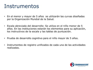 Instrumentos
• En el menor y mayor de 5 años se utilizarán las curvas diseñadas
por la Organización Mundial de la Salud.
• Escala abreviada del desarrollo: Se utiliza en el niño menor de 5
años. En las instituciones estarán los elementos para su aplicación,
los instructivos de la escala y las tablas de puntuación.
• Prueba de desarrollo cognitivo para el niño mayor de 5 años.
• Instrumentos de registro unificados de cada una de las actividades
realizadas.
 