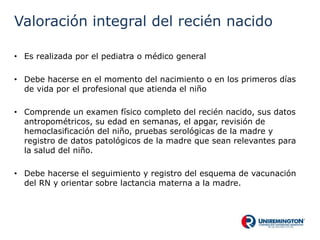 Valoración integral del recién nacido
• Es realizada por el pediatra o médico general
• Debe hacerse en el momento del nacimiento o en los primeros días
de vida por el profesional que atienda el niño
• Comprende un examen físico completo del recién nacido, sus datos
antropométricos, su edad en semanas, el apgar, revisión de
hemoclasificación del niño, pruebas serológicas de la madre y
registro de datos patológicos de la madre que sean relevantes para
la salud del niño.
• Debe hacerse el seguimiento y registro del esquema de vacunación
del RN y orientar sobre lactancia materna a la madre.
 