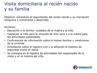 Visita domiciliaria al recién nacido
y su familia
Objetivo: Garantizar el seguimiento del recién nacido y su inscripción
temprana a crecimiento y desarrollo.
Acciones:
• Educación a la familia: cuidados de la madre y el niño
• Captación al niño para la consulta de niño sano y a la madre para
las actividades postnatales.
• Confirmación de información sobre el núcleo familiar y condiciones
de la vivienda
• Orientación sobre el registro civil y la afiliación al sistema de
seguridad social en salud.
• Se consigna en el registro de actividades del responsable de la
visita y en la historia del niño.
 