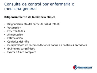 Consulta de control por enfermería o
medicina general
Diligenciamiento de la historia clínica
• Diligenciamiento del carné de salud Infantil
• Vacunación
• Enfermedades
• Alimentación
• Estimulación
• Cuidados del niño
• Cumplimiento de recomendaciones dadas en controles anteriores
• Exámenes paraclínicos
• Examen físico completo
 