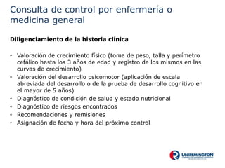 Consulta de control por enfermería o
medicina general
Diligenciamiento de la historia clínica
• Valoración de crecimiento físico (toma de peso, talla y perímetro
cefálico hasta los 3 años de edad y registro de los mismos en las
curvas de crecimiento)
• Valoración del desarrollo psicomotor (aplicación de escala
abreviada del desarrollo o de la prueba de desarrollo cognitivo en
el mayor de 5 años)
• Diagnóstico de condición de salud y estado nutricional
• Diagnóstico de riesgos encontrados
• Recomendaciones y remisiones
• Asignación de fecha y hora del próximo control
 