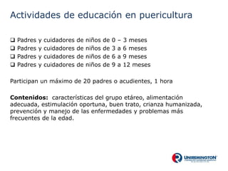 Actividades de educación en puericultura
 Padres y cuidadores de niños de 0 – 3 meses
 Padres y cuidadores de niños de 3 a 6 meses
 Padres y cuidadores de niños de 6 a 9 meses
 Padres y cuidadores de niños de 9 a 12 meses
Participan un máximo de 20 padres o acudientes, 1 hora
Contenidos: características del grupo etáreo, alimentación
adecuada, estimulación oportuna, buen trato, crianza humanizada,
prevención y manejo de las enfermedades y problemas más
frecuentes de la edad.
 