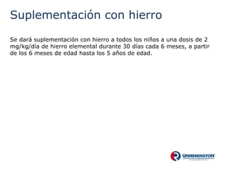 Suplementación con hierro
Se dará suplementación con hierro a todos los niños a una dosis de 2
mg/kg/día de hierro elemental durante 30 días cada 6 meses, a partir
de los 6 meses de edad hasta los 5 años de edad.
 