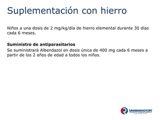 Suplementación con hierro
Niños a una dosis de 2 mg/kg/día de hierro elemental durante 30 días
cada 6 meses.
Suministro de antiparasitarios
Se suministrará Albendazol en dosis única de 400 mg cada 6 meses a
partir de los 2 años de edad a todos los niños.
 
