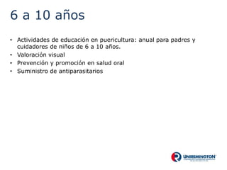 6 a 10 años
• Actividades de educación en puericultura: anual para padres y
cuidadores de niños de 6 a 10 años.
• Valoración visual
• Prevención y promoción en salud oral
• Suministro de antiparasitarios
 