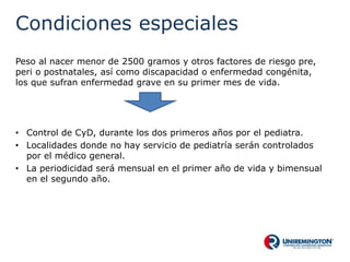 Condiciones especiales
Peso al nacer menor de 2500 gramos y otros factores de riesgo pre,
peri o postnatales, así como discapacidad o enfermedad congénita,
los que sufran enfermedad grave en su primer mes de vida.
• Control de CyD, durante los dos primeros años por el pediatra.
• Localidades donde no hay servicio de pediatría serán controlados
por el médico general.
• La periodicidad será mensual en el primer año de vida y bimensual
en el segundo año.
 