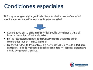 Condiciones especiales
Niños que tengan algún grado de discapacidad o una enfermedad
crónica con repercusión importante para su salud
• Controlados en su crecimiento y desarrollo por el pediatra y el
fisiatra hasta los 10 años de edad.
• En las localidades donde no haya servicio de pediatría serán
controlados por el médico general.
• La periodicidad de los controles a partir de los 2 años de edad será
semestral, o más frecuente si así lo considera y justifica el pediatra
o médico general tratante.
 