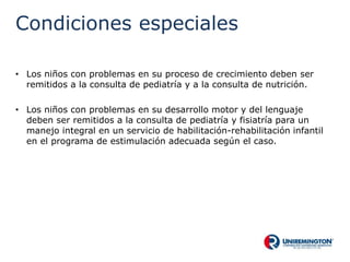 Condiciones especiales
• Los niños con problemas en su proceso de crecimiento deben ser
remitidos a la consulta de pediatría y a la consulta de nutrición.
• Los niños con problemas en su desarrollo motor y del lenguaje
deben ser remitidos a la consulta de pediatría y fisiatría para un
manejo integral en un servicio de habilitación-rehabilitación infantil
en el programa de estimulación adecuada según el caso.
 