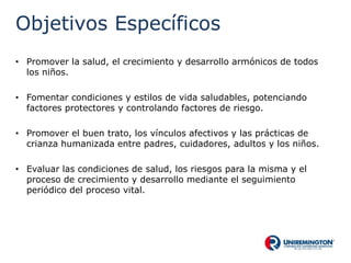 Objetivos Específicos
• Promover la salud, el crecimiento y desarrollo armónicos de todos
los niños.
• Fomentar condiciones y estilos de vida saludables, potenciando
factores protectores y controlando factores de riesgo.
• Promover el buen trato, los vínculos afectivos y las prácticas de
crianza humanizada entre padres, cuidadores, adultos y los niños.
• Evaluar las condiciones de salud, los riesgos para la misma y el
proceso de crecimiento y desarrollo mediante el seguimiento
periódico del proceso vital.
 
