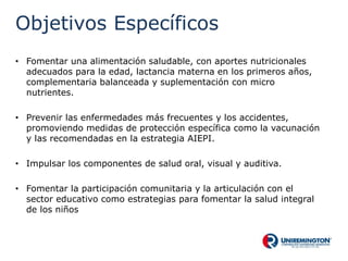 Objetivos Específicos
• Fomentar una alimentación saludable, con aportes nutricionales
adecuados para la edad, lactancia materna en los primeros años,
complementaria balanceada y suplementación con micro
nutrientes.
• Prevenir las enfermedades más frecuentes y los accidentes,
promoviendo medidas de protección específica como la vacunación
y las recomendadas en la estrategia AIEPI.
• Impulsar los componentes de salud oral, visual y auditiva.
• Fomentar la participación comunitaria y la articulación con el
sector educativo como estrategias para fomentar la salud integral
de los niños
 