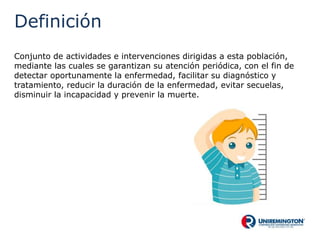 Definición
Conjunto de actividades e intervenciones dirigidas a esta población,
mediante las cuales se garantizan su atención periódica, con el fin de
detectar oportunamente la enfermedad, facilitar su diagnóstico y
tratamiento, reducir la duración de la enfermedad, evitar secuelas,
disminuir la incapacidad y prevenir la muerte.
 