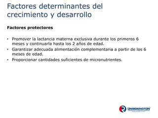 Factores determinantes del
crecimiento y desarrollo
Factores protectores
• Promover la lactancia materna exclusiva durante los primeros 6
meses y continuarla hasta los 2 años de edad.
• Garantizar adecuada alimentación complementaria a partir de los 6
meses de edad.
• Proporcionar cantidades suficientes de micronutrientes.
 