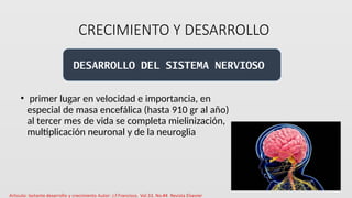 CRECIMIENTO Y DESARROLLO
• primer lugar en velocidad e importancia, en
especial de masa encefálica (hasta 910 gr al año)
al tercer mes de vida se completa mielinización,
multiplicación neuronal y de la neuroglia
DESARROLLO DEL SISTEMA NERVIOSO
 