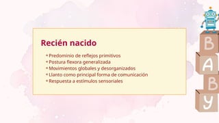 Recién nacido
⚬Predominio de reflejos primitivos
⚬Postura flexora generalizada
⚬Movimientos globales y desorganizados
⚬Llanto como principal forma de comunicación
⚬Respuesta a estímulos sensoriales
 
