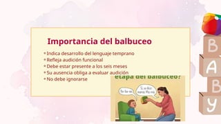 ⚬Indica desarrollo del lenguaje temprano
⚬Refleja audición funcional
⚬Debe estar presente a los seis meses
⚬Su ausencia obliga a evaluar audición
⚬No debe ignorarse
Importancia del balbuceo
 