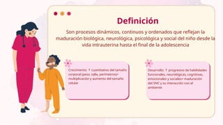 Son procesos dinámicos, continuos y ordenados que reflejan la
maduración biológica, neurológica, psicológica y social del niño desde la
vida intrauterina hasta el final de la adolescencia
Definición
Crecimiento: cuantitativo del tamaño
↑
corporal (peso, talla, perímetros)=
multiplicación y aumento del tamaño
celular
Desarrollo: progresivo de habilidades
↑
funcionales, neurológicas, cognitivas,
emocionales y sociales= maduración
del SNC y su interacción con el
ambiente
 